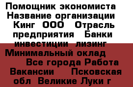 Помощник экономиста › Название организации ­ Кинг, ООО › Отрасль предприятия ­ Банки, инвестиции, лизинг › Минимальный оклад ­ 25 000 - Все города Работа » Вакансии   . Псковская обл.,Великие Луки г.